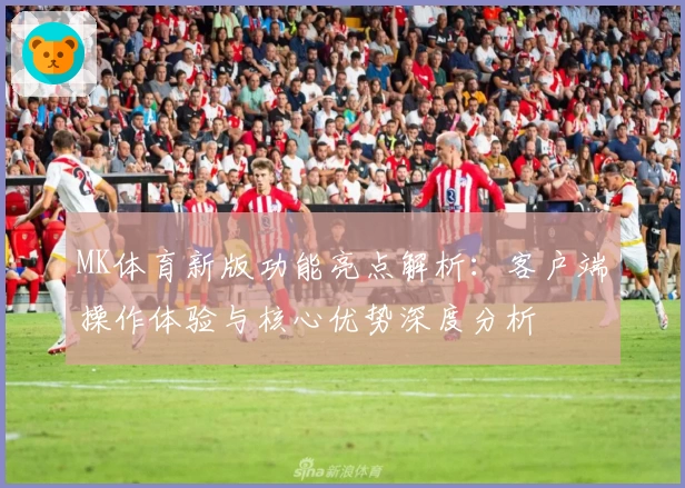 MK体育新版功能亮点解析：客户端操作体验与核心优势深度分析