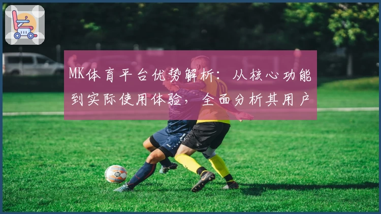 MK体育平台优势解析：从核心功能到实际使用体验，全面分析其用户口碑与特点
