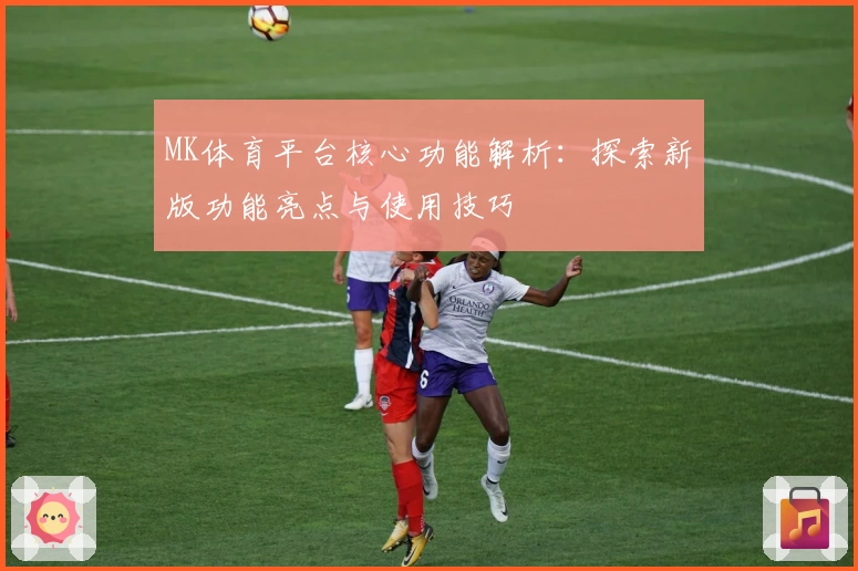 MK体育平台核心功能解析：探索新版功能亮点与使用技巧