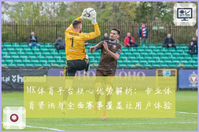 MK体育平台核心优势解析：专业体育资讯与全面赛事覆盖让用户体验更尽兴